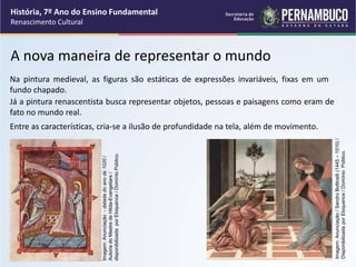A nova maneira de representar o mundo
Na pintura medieval, as figuras são estáticas de expressões invariáveis, fixas em um
fundo chapado.
Já a pintura renascentista busca representar objetos, pessoas e paisagens como eram de
fato no mundo real.
Entre as características, cria-se a ilusão de profundidade na tela, além de movimento.
História, 7º Ano do Ensino Fundamental
Renascimento Cultural
Imagem:
Anunciação
-
datada
do
ano
de
1020
/
Autoria
do
Mestre
de
Hitda-Evangeliars
/
disponibilizada
por
Eloquence
/
Domínio
Público.
Imagem:
Anunciação
/
Sandro
Botticelli
(1445
–
1510)
/
Disponibilizada
por
Eloquence
/
Domínio
Público.
 