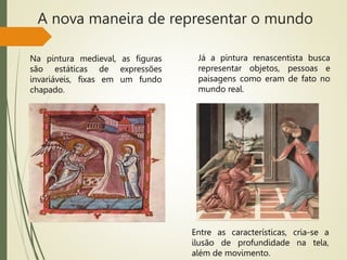 A nova maneira de representar o mundo
Na pintura medieval, as figuras
são estáticas de expressões
invariáveis, fixas em um fundo
chapado.
Já a pintura renascentista busca
representar objetos, pessoas e
paisagens como eram de fato no
mundo real.
Entre as características, cria-se a
ilusão de profundidade na tela,
além de movimento.
 