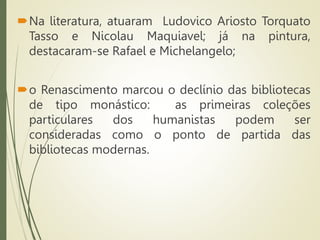 Na literatura, atuaram Ludovico Ariosto Torquato
Tasso e Nicolau Maquiavel; já na pintura,
destacaram-se Rafael e Michelangelo;
o Renascimento marcou o declínio das bibliotecas
de tipo monástico: as primeiras coleções
particulares dos humanistas podem ser
consideradas como o ponto de partida das
bibliotecas modernas.
 