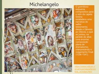 Michelangelo O grandioso
esquema
compositivo para
o teto da capela
Sistina
estabelece uma
narrativa do
velho
testamento,
desde o Gênesis
ao Dilúvio, a que
se juntou, na
parede do altar,
uma enorme
composição
plena de
dramatismo,
interpretando o
Julgamento Final
(1536-1541).
https://www.vatican.v
a/various/cappelle/sis
tina_vr/index.html
 