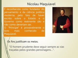 Nicolau Maquiavel
"O homem prudente deve seguir sempre as vias
traçadas pelos grandes personagens…".
Os fins justificam os meios.
É reconhecido como fundador do
pensamento e da ciência política
moderna, pelo fato de haver
escrito sobre o Estado e o
Governo como realmente são e
não como deveriam ser.
O "Príncipe" é provavelmente o
livro mais conhecido de
Maquiavel.
 
