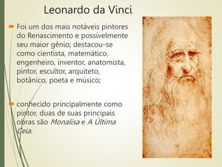Leonardo da Vinci
 Foi um dos mais notáveis pintores
do Renascimento e possivelmente
seu maior gênio; destacou-se
como cientista, matemático,
engenheiro, inventor, anatomista,
pintor, escultor, arquiteto,
botânico, poeta e músico;
 conhecido principalmente como
pintor, duas de suas principais
obras são Monalisa e A Última
Ceia.
 