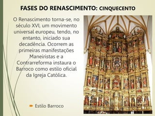  Estilo Barroco
O Renascimento torna-se, no
século XVI, um movimento
universal europeu, tendo, no
entanto, iniciado sua
decadência. Ocorrem as
primeiras manifestações
Maneiristas e a
Contrarreforma instaura o
Barroco como estilo oficial
da Igreja Católica.
FASES DO RENASCIMENTO: CINQUECENTO
 
