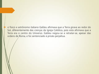  o físico e astrônomo italiano Galileu afirmava que a Terra girava ao redor do
Sol, diferentemente das crenças da Igreja Católica, pois esta afirmava que a
Terra era o centro do Universo. Galileu negou-se a retratar-se, apesar das
ordens de Roma, e foi sentenciado à prisão perpétua.
 