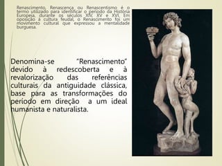 Renascimento, Renascença ou Renascentismo é o
termo utilizado para identificar o período da História
Europeia, durante os séculos XIV, XV e XVI. Em
oposição à cultura feudal, o Renascimento foi um
movimento cultural que expressou a mentalidade
burguesa.
Denomina-se “Renascimento”
devido à redescoberta e à
revalorização das referências
culturais da antiguidade clássica,
base para as transformações do
período em direção a um ideal
humanista e naturalista.
 