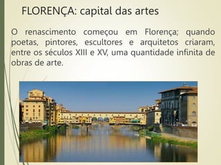 FLORENÇA: capital das artes
O renascimento começou em Florença; quando
poetas, pintores, escultores e arquitetos criaram,
entre os séculos XIII e XV, uma quantidade infinita de
obras de arte.
 