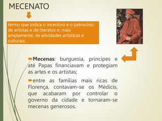MECENATO
Mecenas: burguesia, princípes e
até Papas financiavam e protegiam
as artes e os artistas;
entre as famílias mais ricas de
Florença, contavam-se os Médicis,
que acabaram por controlar o
governo da cidade e tornaram-se
mecenas generosos.
termo que indica o incentivo e o patrocínio
de artistas e de literatos e, mais
amplamente, de atividades artísticas e
culturais.
 