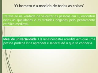 “O homem é a medida de todas as coisas”
Tratava-se na verdade de valorizar as pessoas em si, encontrar
nelas as qualidades e as virtudes negadas pelo pensamento
católico medieval.
Ideal de universalidade: Os renascentistas acreditavam que uma
pessoa poderia vir a aprender e saber tudo o que se conhecia.
 