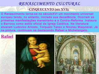 RENASCIMENTO CULTURAL
                 –CINQUECENTO (séc XVI):
O Renascimento torna-se no séculoXVI um movimento universal
europeu tendo, no entanto, iniciado sua decadência. Ocorrem as
primeiras manifestações maneirismo e a Contra-Reforma instaura
o Barroco como estilo oficial da Igreja Católica. Na literatura
atuaram Ludovico Ariosto, Torquato Tasso e Nicolau Maquiavel. Já
na pintura, continuam se destacando Rafael e Michelangelo.

Rafael
 