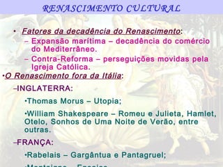 RENASCIMENTO CULTURAL

   • Fatores da decadência do Renascimento :
      – Expansão marítima – decadência do comércio
        do Mediterrâneo.
      – Contra-Reforma – perseguições movidas pela
        Igreja Católica.
•O Renascimento fora da Itália :
  –INGLATERRA:
     •Thomas Morus – Utopia;
     •William Shakespeare – Romeu e Julieta, Hamlet,
     Otelo, Sonhos de Uma Noite de Verão, entre
     outras.
  –FRANÇA:
     •Rabelais – Gargântua e Pantagruel;
 