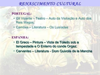 RENASCIMENTO CULTURAL

– PORTUGAL:
   • Gil Vicente – Teatro – Auto da Visitação e Auto dos
     Reis Magos;
   • Camões – Literatura – Os Lusíadas

– ESPANHA:
   • El Greco – Pintura – Vista de Toledo sob a
     tempestade e O Enterro do conde Orgaz;
   • Cervantes – Literatura - Dom Quixote de la Mancha
 