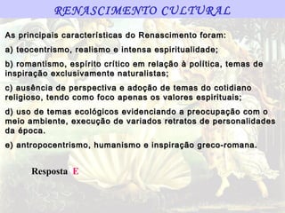 RENASCIMENTO CULTURAL
As principais características do Renascimento foram:
a) teocentrismo, realismo e intensa espiritualidade;
b) romantismo, espírito crítico em relação à política, temas de
inspiração exclusivamente naturalistas;
c) ausência de perspectiva e adoção de temas do cotidiano
religioso, tendo como foco apenas os valores espirituais;
d) uso de temas ecológicos evidenciando a preocupação com o
meio ambiente, execução de variados retratos de personalidades
da época.
e) antropocentrismo, humanismo e inspiração greco-romana.


      Resposta E
 