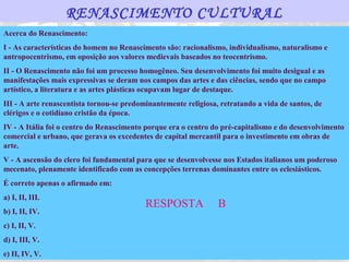 RENASCIMENTO CULTURAL
Acerca do Renascimento:
I - As características do homem no Renascimento são: racionalismo, individualismo, naturalismo e
antropocentrismo, em oposição aos valores medievais baseados no teocentrismo.
II - O Renascimento não foi um processo homogêneo. Seu desenvolvimento foi muito desigual e as
manifestações mais expressivas se deram nos campos das artes e das ciências, sendo que no campo
artístico, a literatura e as artes plásticas ocupavam lugar de destaque.
III - A arte renascentista tornou-se predominantemente religiosa, retratando a vida de santos, de
clérigos e o cotidiano cristão da época.
IV - A Itália foi o centro do Renascimento porque era o centro do pré-capitalismo e do desenvolvimento
comercial e urbano, que gerava os excedentes de capital mercantil para o investimento em obras de
arte.
V - A ascensão do clero foi fundamental para que se desenvolvesse nos Estados italianos um poderoso
mecenato, plenamente identificado com as concepções terrenas dominantes entre os eclesiásticos.
É correto apenas o afirmado em:
a) I, II, III.
                                           RESPOSTA              B
b) I, II, IV.
c) I, II, V.
d) I, III, V.
e) II, IV, V.
 