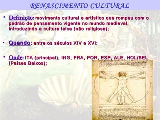 RENASCIMENTO CULTURAL
• Definição: movimento cultural e artístico que rompeu com o
  padrão de pensamento vigente no mundo medieval,
  introduzindo a cultura laica (não religiosa);


• Quando : entre os séculos XIV e XVI;

• Onde: ITA (principal), ING, FRA, POR, ESP, ALE, HOL/BEL
  (Países Baixos);
 