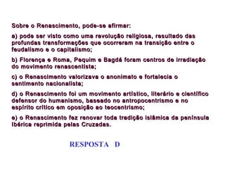 Sobre o Renascimento, pode-se afirmar:
a) pode ser visto como uma revolução religiosa, resultado das
profundas transformações que ocorreram na transição entre o
feudalismo e o capitalismo;
b) Florença e Roma, Pequim e Bagdá foram centros de irradiação
do movimento renascentista;
c) o Renascimento valorizava o anonimato e fortalecia o
sentimento nacionalista;
d) o Renascimento foi um movimento artístico, literário e científico
defensor do humanismo, baseado no antropocentrismo e no
espírito crítico em oposição ao teocentrismo;
e) o Renascimento fez renovar toda tradição islâmica da península
Ibérica reprimida pelas Cruzadas.


                   RESPOSTA D
 