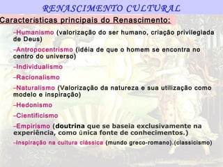 RENASCIMENTO CULTURAL
Características principais do Renascimento:
   –Humanismo (valorização do ser humano, criação privilegiada
   de Deus)
   –Antropocentrismo (idéia de que o homem se encontra no
   centro do universo )
   –Individualismo
   –Racionalismo
   –Naturalismo (Valorização da natureza e sua utilização como
   modelo e inspiração)
   –Hedonismo
   –Cientificismo
   –Empirismo (doutrina que se baseia exclusivamente na
   experiência, como única fonte de conhecimentos.)
   –Inspiração na cultura clássica (mundo greco-romano).(classicismo)
 