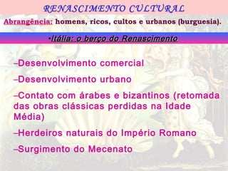 RENASCIMENTO CULTURAL
Abrangência: homens, ricos, cultos e urbanos (burguesia).

           •Itália: o berço do Renascimento


  –Desenvolvimento comercial
  –Desenvolvimento urbano
  –Contato com árabes e bizantinos (retomada
  das obras clássicas perdidas na Idade
  Média)
  –Herdeiros naturais do Imp ério Romano
  –Surgimento do Mecenato
 
