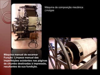 Máquina de composição mecânica
                                Linotype




Máquina manual de escarear
Função: Limpeza manual das
imperfeições existentes nas páginas
de chumbo destinadas à impressão,
resultantes da sua fundição.
 