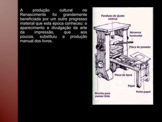 A      produção       cultural   no
Renascimento      foi   grandemente
beneficiada por um outro progresso
material que esta época conheceu: o
aparecimento e divulgação da arte
da      impressão,      que     aos
poucos, substituiu a produção
manual dos livros.
 