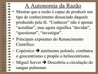 A Autonomia da Razão
• Mostrar que a razão é capaz de produzir um
tipo de conhecimento dissociado daquele
produzido pela fé. “Conhecer” não é apenas
“acreditar”, mas agora significa “duvidar”,
“questionar”, “investigar”.
• Principais expoentes do Renascimento
Científico:
- Copérnico  astrônomo polonês, combateu
o geocentrismo e propõe o heliocentrismo.
- Miguel Servet  Descobriu a circulação do
sangue pulmonar.
 