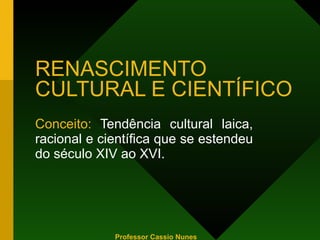 RENASCIMENTO CULTURAL E CIENTÍFICO Conceito:  Tendência cultural laica, racional e científica que se estendeu do século XIV ao XVI. Professor Cassio Nunes 