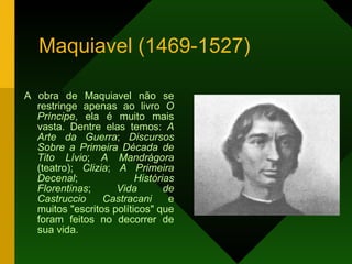 Maquiavel (1469-1527) A obra de Maquiavel não se restringe apenas ao livro  O Príncipe , ela é muito mais vasta. Dentre elas temos:  A Arte da Guerra ;  Discursos Sobre a Primeira Década de Tito Lívio ;  A Mandrágora  (teatro);  Clizia ;  A Primeira Decenal ;  Histórias Florentinas ;  Vida de Castruccio Castracani  e muitos "escritos políticos" que foram feitos no decorrer de sua vida. 