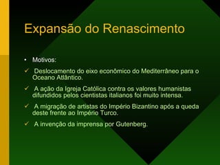 Expansão do Renascimento Motivos: Deslocamento do eixo econômico do Mediterrâneo para o Oceano Atlântico. A ação da Igreja Católica contra os valores humanistas difundidos pelos cientistas italianos foi muito intensa. A migração de artistas do Império Bizantino após a queda deste frente ao Império Turco. A invenção da imprensa por Gutenberg. 