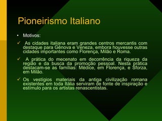 Pioneirismo Italiano Motivos: As cidades italiana eram grandes centros mercantis com destaque para Gênova e Veneza, embora houvesse outras cidades importantes como Florença, Milão e Roma. A prática do mecenato em decorrência da riqueza da região e da busca da promoção pessoal. Nesta prática destacam-se as famílias: Médice, em Florença, e Sforza, em Milão. Os vestígios materiais da antiga civilização romana existentes em toda Itália serviram de fonte de inspiração e estímulo para os artistas renascentistas.  