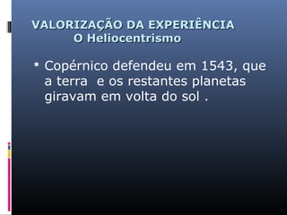 VALORIZAÇÃO DA EXPERIÊNCIAVALORIZAÇÃO DA EXPERIÊNCIA
O HeliocentrismoO Heliocentrismo
 Copérnico defendeu em 1543, que
a terra e os restantes planetas
giravam em volta do sol .
 