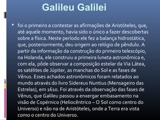  foi o primeiro a contestar as afirmações de Aristóteles, que,
até aquele momento, havia sido o único a fazer descobertas
sobre a física. Neste período ele fez a balança hidrostática,
que, posteriormente, deu origem ao relógio de pêndulo. A
partir da informação da construção do primeiro telescópio,
na Holanda, ele construiu a primeira luneta astronômica e,
com ela, pôde observar a composição estelar da Via Látea,
os satélites de Júpiter, as manchas do Sol e as fases de
Vênus. Esses achados astronômicos foram relatados ao
mundo através do livro Sidereus Nuntius (Mensageiro das
Estrelas), em 1610. Foi através da observação das fases de
Vênus, que Galileu passou a enxergar embasamento na
visão de Copérnico (Heliocêntrico – O Sol como centro do
Universo) e não na de Aristóteles, onde a Terra era vista
como o centro do Universo.
Galileu Galilei
 