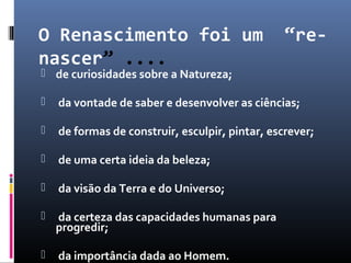 O Renascimento foi um “re-
nascer” ....
 de curiosidades sobre a Natureza;
 da vontade de saber e desenvolver as ciências;
 de formas de construir, esculpir, pintar, escrever;
 de uma certa ideia da beleza;
 da visão da Terra e do Universo;
 da certeza das capacidades humanas para
progredir;
 da importância dada ao Homem.
 