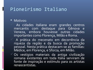 Pioneirismo Italiano
 Motivos:
 As cidades italiana eram grandes centros
mercantis com destaque para Gênova e
Veneza, embora houvesse outras cidades
importantes como Florença, Milão e Roma.
 A prática do mecenato em decorrência da
riqueza da região e da busca da promoção
pessoal. Nesta prática destacam-se as famílias:
Médice, em Florença, e Sforza, em Milão.
 Os vestígios materiais da antiga civilização
romana existentes em toda Itália serviram de
fonte de inspiração e estímulo para os artistas
renascentistas.
 