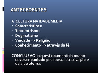 ANTECEDENTESANTECEDENTES
A CULTURA NA IDADE MÉDIA
 Características:
- Teocentrismo
- Dogmatismo
- Verdade => Religião
- Conhecimento => através da fé
CONCLUSÃO: o questionamento humano
deve ser pautado pela busca da salvação e
da vida eterna.
 