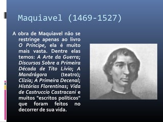 Maquiavel (1469-1527)
A obra de Maquiavel não se
restringe apenas ao livro
O Príncipe, ela é muito
mais vasta. Dentre elas
temos: A Arte da Guerra;
Discursos Sobre a Primeira
Década de Tito Lívio; A
Mandrágora (teatro);
Clizia; A Primeira Decenal;
Histórias Florentinas; Vida
de Castruccio Castracani e
muitos "escritos políticos"
que foram feitos no
decorrer de sua vida.
 