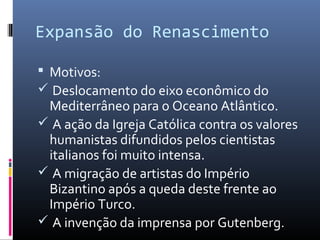 Expansão do Renascimento
 Motivos:
 Deslocamento do eixo econômico do
Mediterrâneo para o Oceano Atlântico.
 A ação da Igreja Católica contra os valores
humanistas difundidos pelos cientistas
italianos foi muito intensa.
 A migração de artistas do Império
Bizantino após a queda deste frente ao
Império Turco.
 A invenção da imprensa por Gutenberg.
 