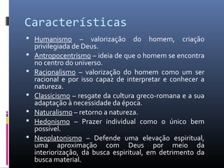 Características
 Humanismo – valorização do homem, criação
privilegiada de Deus.
 Antropocentrismo – ideia de que o homem se encontra
no centro do universo.
 Racionalismo – valorização do homem como um ser
racional e por isso capaz de interpretar e conhecer a
natureza.
 Classicismo – resgate da cultura greco-romana e a sua
adaptação à necessidade da época.
 Naturalismo – retorno a natureza.
 Hedonismo – Prazer individual como o único bem
possível.
 Neoplatonismo – Defende uma elevação espiritual,
uma aproximação com Deus por meio da
interiorização, da busca espiritual, em detrimento da
busca material.
 