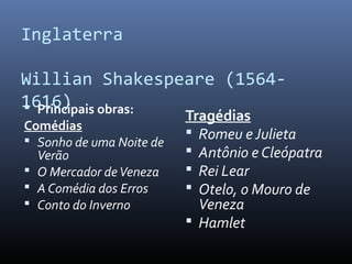 Inglaterra
Willian Shakespeare (1564-
1616) Principais obras:
Comédias
 Sonho de uma Noite de
Verão
 O Mercador deVeneza
 A Comédia dos Erros
 Conto do Inverno
Tragédias
 Romeu eJulieta
 Antônio e Cleópatra
 Rei Lear
 Otelo, o Mouro de
Veneza
 Hamlet
 