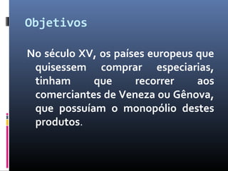 Objetivos
No século XV, os países europeus que
quisessem comprar especiarias,
tinham que recorrer aos
comerciantes de Veneza ou Gênova,
que possuíam o monopólio destes
produtos.
 