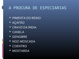 A PROCURA DE ESPECIARIAS
 PIMENTA DO REINO
 AÇAFÃO
 CRAVO DA ÍNDIA
 CANELA
 GENGIBRE
 NOZ-MOSCADA
 COENTRO
 MOSTARDA
 