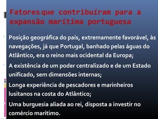 Fatores que contribuíram para a
expansão marítima portuguesa
 Posição geográfica do país, extremamente favorável, às
navegações, já que Portugal, banhado pelas águas do
Atlântico, era o reino mais ocidental da Europa;
 A existência de um poder centralizado e de um Estado
unificado, sem dimensões internas;
 Longa experiência de pescadores e marinheiros
lusitanos na costa do Atlântico;
 Uma burguesia aliada ao rei, disposta a investir no
comércio marítimo.
 