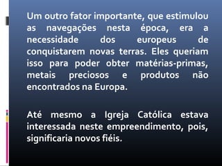 Um outro fator importante, que estimulou
as navegações nesta época, era a
necessidade dos europeus de
conquistarem novas terras. Eles queriam
isso para poder obter matérias-primas,
metais preciosos e produtos não
encontrados na Europa.
Até mesmo a Igreja Católica estava
interessada neste empreendimento, pois,
significaria novos fiéis.
 