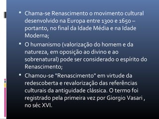  Chama-se Renascimento o movimento cultural
desenvolvido na Europa entre 1300 e 1650 –
portanto, no final da Idade Média e na Idade
Moderna;
 O humanismo (valorização do homem e da
natureza, em oposição ao divino e ao
sobrenatural) pode ser considerado o espírito do
Renascimento;
 Chamou-se "Renascimento" em virtude da
redescoberta e revalorização das referências
culturais da antiguidade clássica. O termo foi
registrado pela primeira vez por Giorgio Vasari ,
no séc XVI.
 