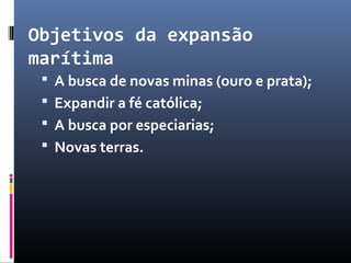 Objetivos da expansão
marítima
 A busca de novas minas (ouro e prata);
 Expandir a fé católica;
 A busca por especiarias;
 Novas terras.
 
