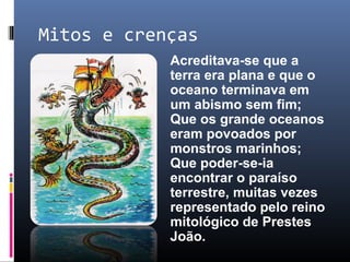 Mitos e crenças
Acreditava-se que a
terra era plana e que o
oceano terminava em
um abismo sem fim;
Que os grande oceanos
eram povoados por
monstros marinhos;
Que poder-se-ia
encontrar o paraíso
terrestre, muitas vezes
representado pelo reino
mitológico de Prestes
João.
 