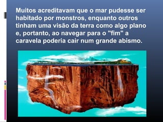 Muitos acreditavam que o mar pudesse ser
habitado por monstros, enquanto outros
tinham uma visão da terra como algo plano
e, portanto, ao navegar para o "fim" a
caravela poderia cair num grande abismo.
 
