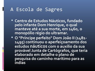 A Escola de Sagres
 Centro de Estudos Náuticos, fundado
pelo infante Dom Henrique, o qual
manteve até a sua morte, em 1460, o
monopólio régio do ultramar.
 O "Príncipe perfeito" Dom João II (1481-
1495) continuou o aperfeiçoamento dos
estudos náuticos com o auxílio da sua
provável Junta de Cartógrafos, que teria
elaborado em detalhe o plano de
pesquisa do caminho marítimo para as
índias
 