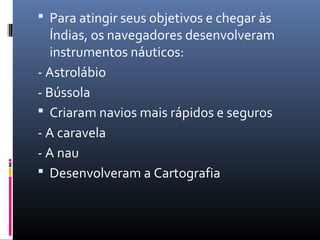  Para atingir seus objetivos e chegar às
Índias, os navegadores desenvolveram
instrumentos náuticos:
- Astrolábio
- Bússola
 Criaram navios mais rápidos e seguros
- A caravela
- A nau
 Desenvolveram a Cartografia
 