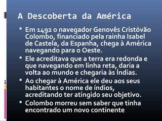 A Descoberta da América
 Em 1492 o navegador Genovês Cristóvão
Colombo, financiado pela rainha Isabel
de Castela, da Espanha, chega à América
navegando para o Oeste.
 Ele acreditava que a terra era redonda e
que navegando em linha reta, daria a
volta ao mundo e chegaria às Índias.
 Ao chegar à América ele deu aos seus
habitantes o nome de índios,
acreditando ter atingido seu objetivo.
 Colombo morreu sem saber que tinha
encontrado um novo continente.
 