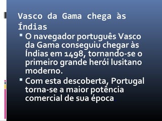 Vasco da Gama chega às
Índias
 O navegador português Vasco
da Gama conseguiu chegar às
Índias em 1498, tornando-se o
primeiro grande herói lusitano
moderno.
 Com esta descoberta, Portugal
torna-se a maior potência
comercial de sua época.
 