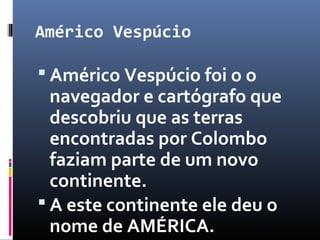 Américo Vespúcio
 Américo Vespúcio foi o o
navegador e cartógrafo que
descobriu que as terras
encontradas por Colombo
faziam parte de um novo
continente.
 A este continente ele deu o
nome de AMÉRICA.
 